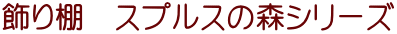 飾り棚　スプルスの森シリーズ